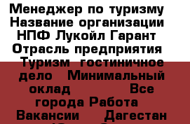 Менеджер по туризму › Название организации ­ НПФ Лукойл-Гарант › Отрасль предприятия ­ Туризм, гостиничное дело › Минимальный оклад ­ 26 000 - Все города Работа » Вакансии   . Дагестан респ.,Южно-Сухокумск г.